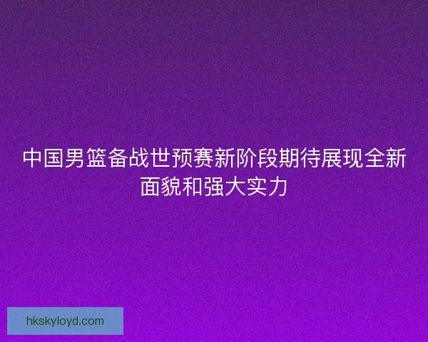 中国男篮备战世预赛新阶段期待展现全新面貌和强大实力