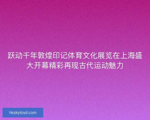 跃动千年敦煌印记体育文化展览在上海盛大开幕精彩再现古代运动魅力