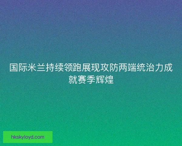 国际米兰持续领跑展现攻防两端统治力成就赛季辉煌