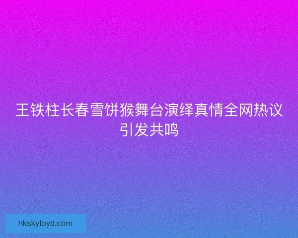 王铁柱长春雪饼猴舞台演绎真情全网热议引发共鸣