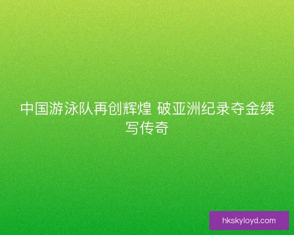 中国游泳队再创辉煌 破亚洲纪录夺金续写传奇