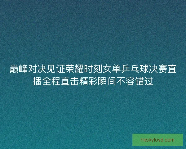 巅峰对决见证荣耀时刻女单乒乓球决赛直播全程直击精彩瞬间不容错过