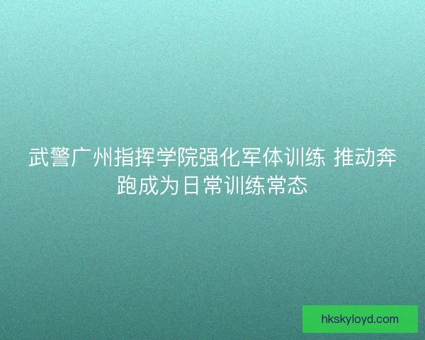武警广州指挥学院强化军体训练 推动奔跑成为日常训练常态
