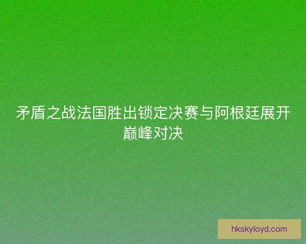 矛盾之战法国胜出锁定决赛与阿根廷展开巅峰对决