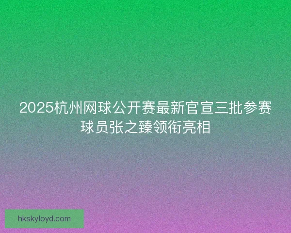 2025杭州网球公开赛最新官宣三批参赛球员张之臻领衔亮相
