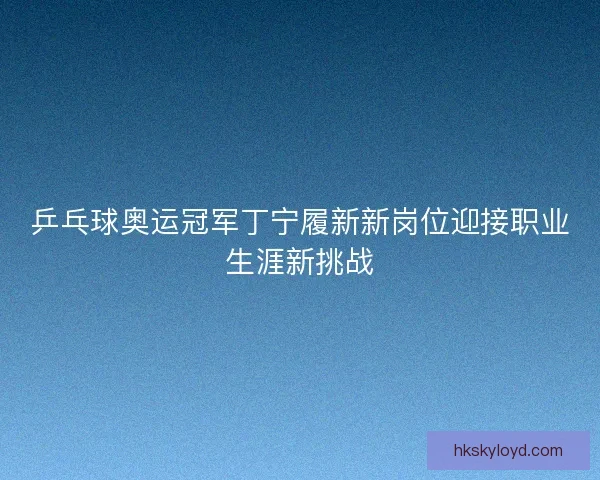 乒乓球奥运冠军丁宁履新新岗位迎接职业生涯新挑战