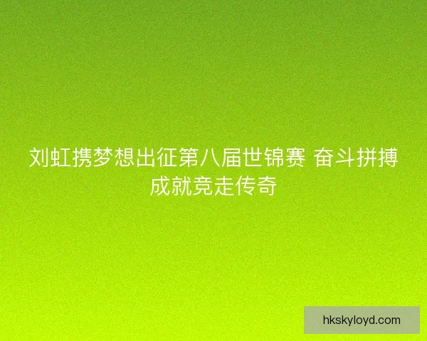 刘虹携梦想出征第八届世锦赛 奋斗拼搏成就竞走传奇
