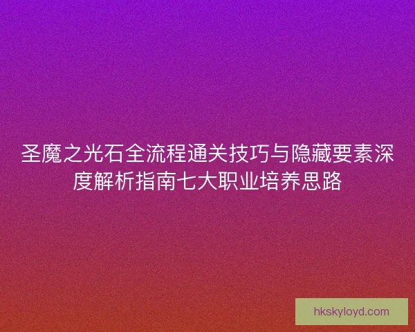 圣魔之光石全流程通关技巧与隐藏要素深度解析指南七大职业培养思路