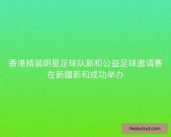香港精装明星足球队新和公益足球邀请赛在新疆新和成功举办