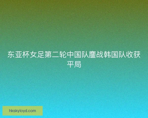 东亚杯女足第二轮中国队鏖战韩国队收获平局