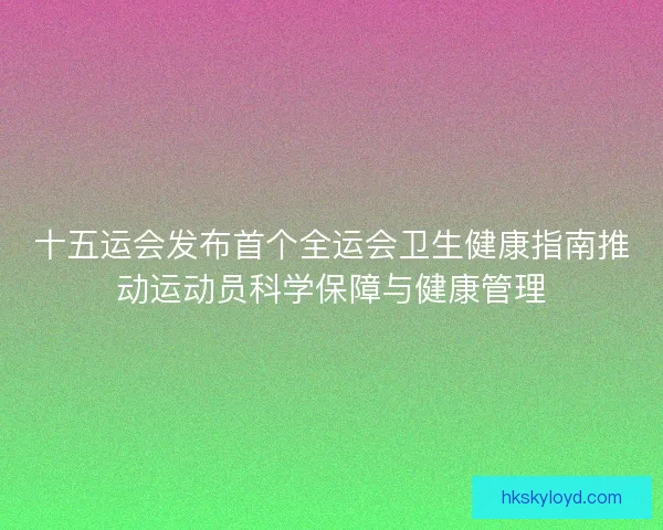 十五运会发布首个全运会卫生健康指南推动运动员科学保障与健康管理