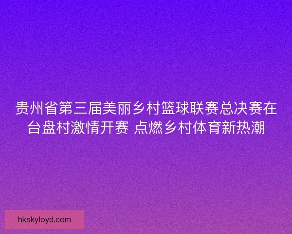 贵州省第三届美丽乡村篮球联赛总决赛在台盘村激情开赛 点燃乡村体育新热潮