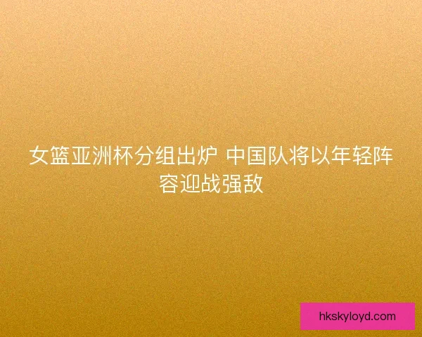 女篮亚洲杯分组出炉 中国队将以年轻阵容迎战强敌
