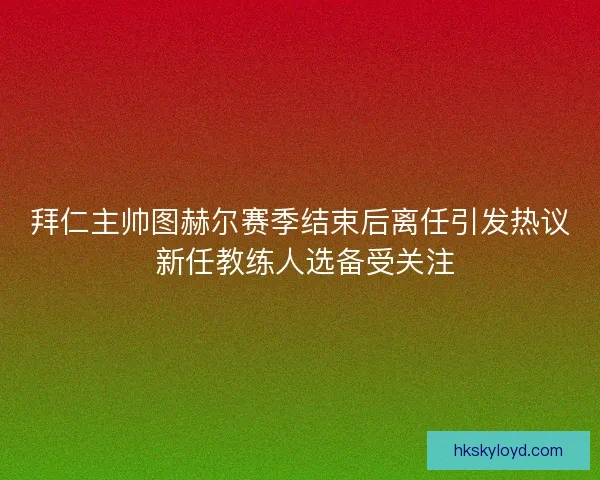 拜仁主帅图赫尔赛季结束后离任引发热议 新任教练人选备受关注