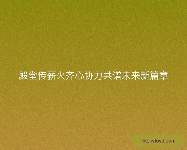 殿堂传薪火齐心协力共谱未来新篇章