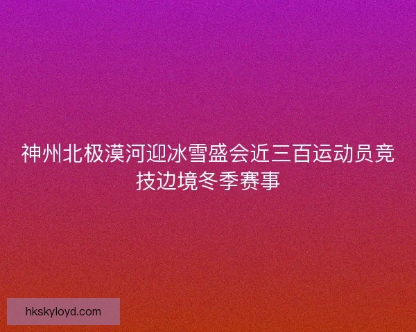 神州北极漠河迎冰雪盛会近三百运动员竞技边境冬季赛事