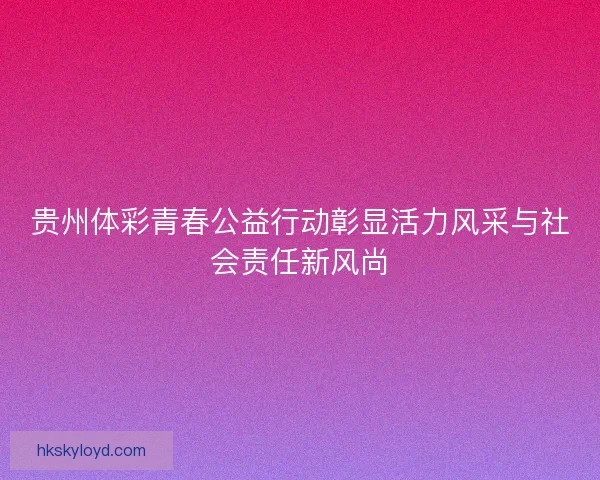 贵州体彩青春公益行动彰显活力风采与社会责任新风尚