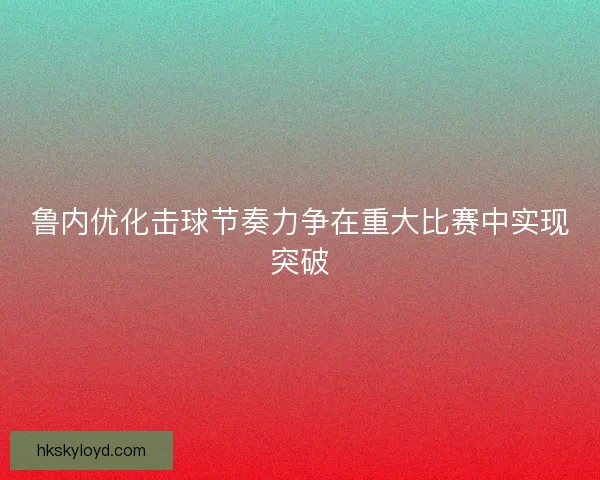 鲁内优化击球节奏力争在重大比赛中实现突破