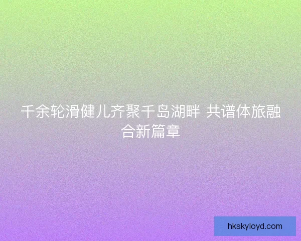 千余轮滑健儿齐聚千岛湖畔 共谱体旅融合新篇章