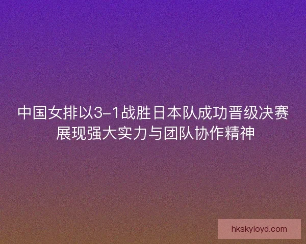 中国女排以3-1战胜日本队成功晋级决赛 展现强大实力与团队协作精神