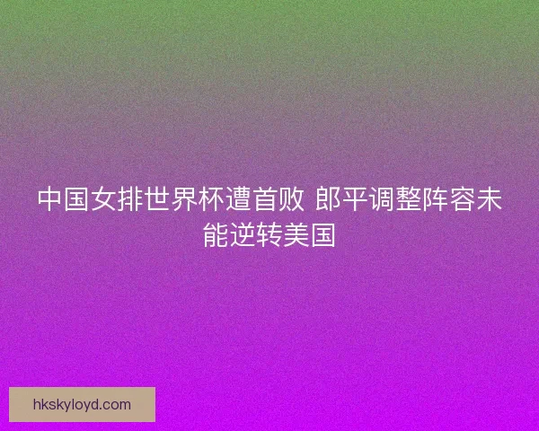 中国女排世界杯遭首败 郎平调整阵容未能逆转美国