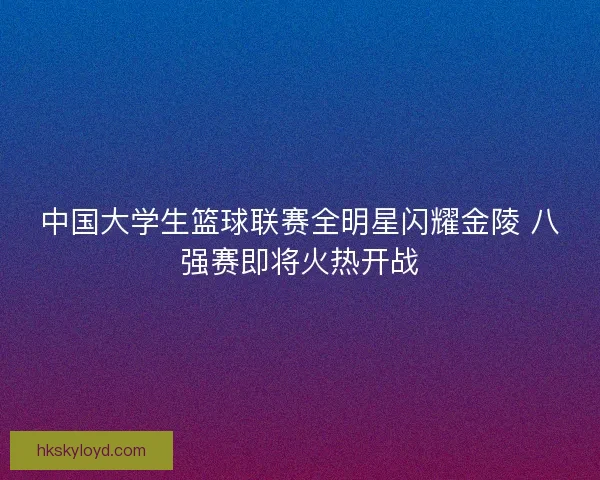 中国大学生篮球联赛全明星闪耀金陵 八强赛即将火热开战